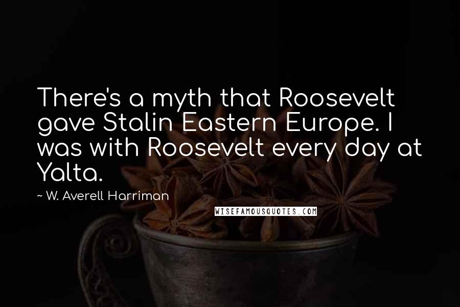 W. Averell Harriman Quotes: There's a myth that Roosevelt gave Stalin Eastern Europe. I was with Roosevelt every day at Yalta.