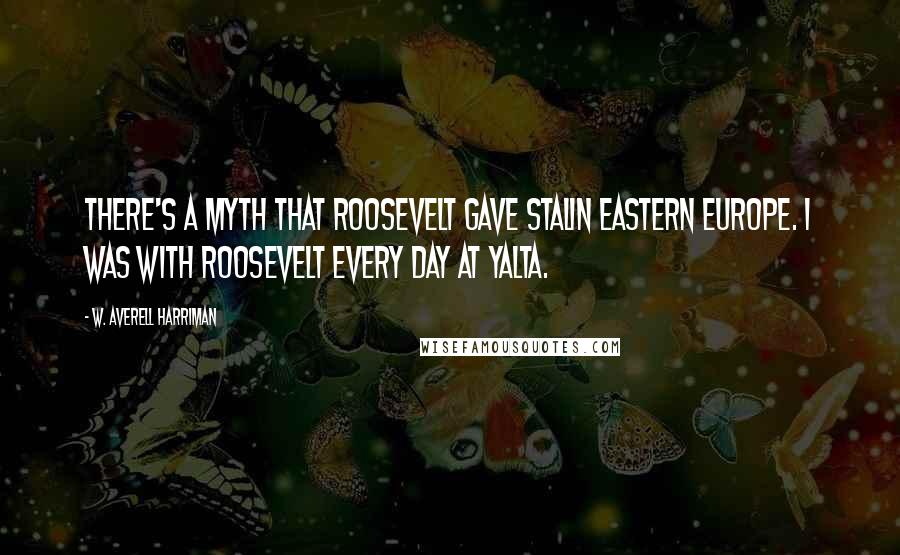 W. Averell Harriman Quotes: There's a myth that Roosevelt gave Stalin Eastern Europe. I was with Roosevelt every day at Yalta.