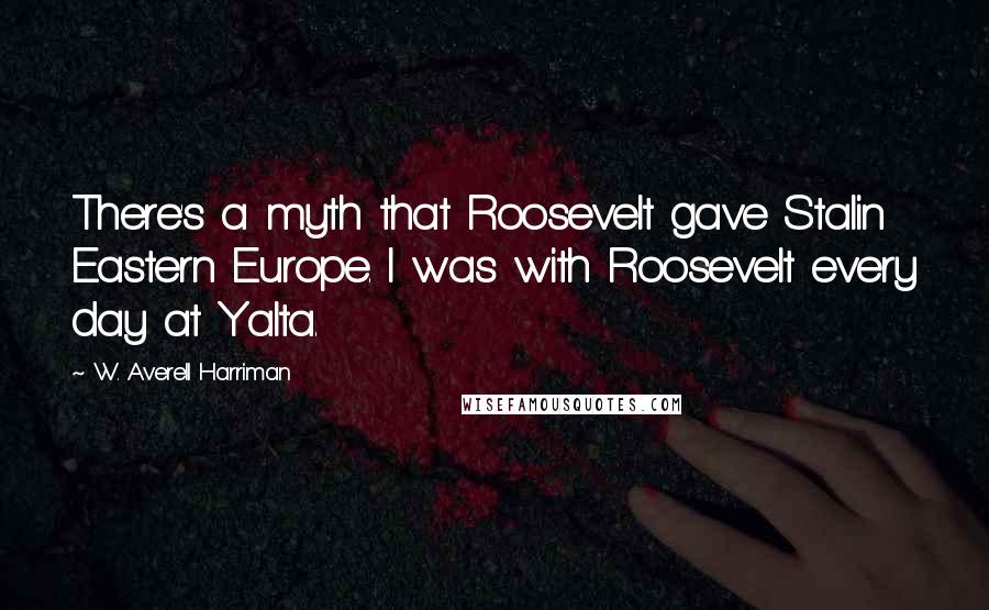 W. Averell Harriman Quotes: There's a myth that Roosevelt gave Stalin Eastern Europe. I was with Roosevelt every day at Yalta.