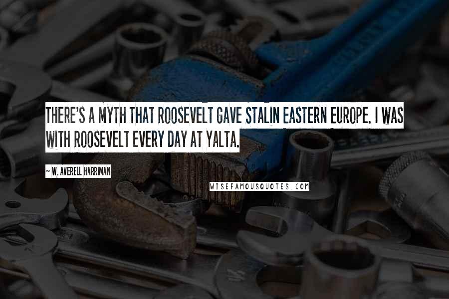 W. Averell Harriman Quotes: There's a myth that Roosevelt gave Stalin Eastern Europe. I was with Roosevelt every day at Yalta.