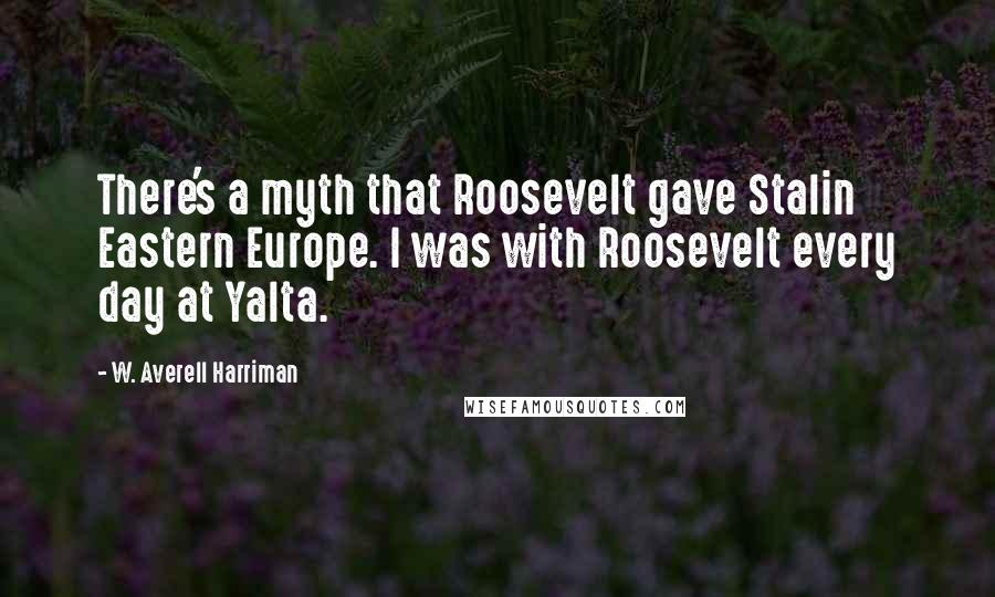 W. Averell Harriman Quotes: There's a myth that Roosevelt gave Stalin Eastern Europe. I was with Roosevelt every day at Yalta.