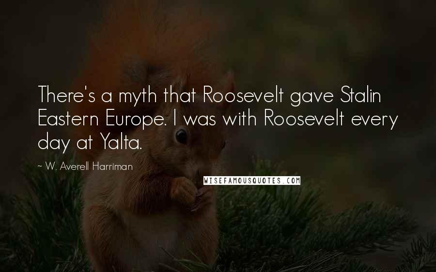 W. Averell Harriman Quotes: There's a myth that Roosevelt gave Stalin Eastern Europe. I was with Roosevelt every day at Yalta.