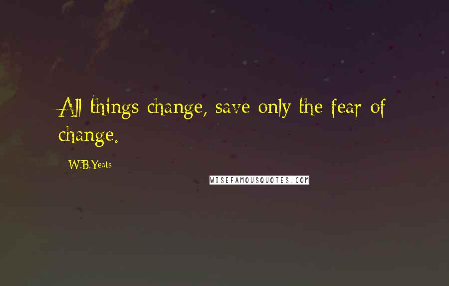 W.B.Yeats Quotes: All things change, save only the fear of change.