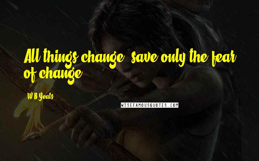 W.B.Yeats Quotes: All things change, save only the fear of change.