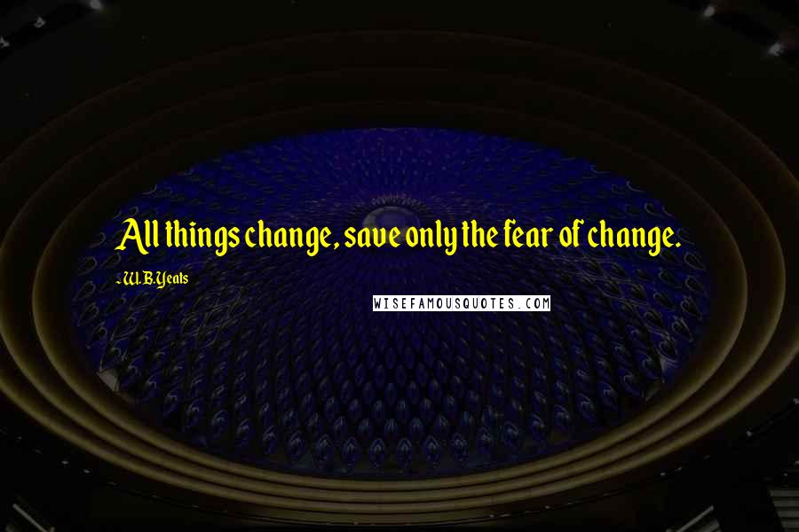 W.B.Yeats Quotes: All things change, save only the fear of change.