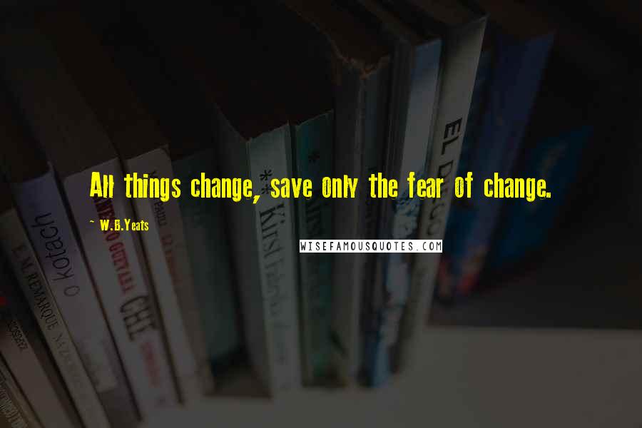 W.B.Yeats Quotes: All things change, save only the fear of change.