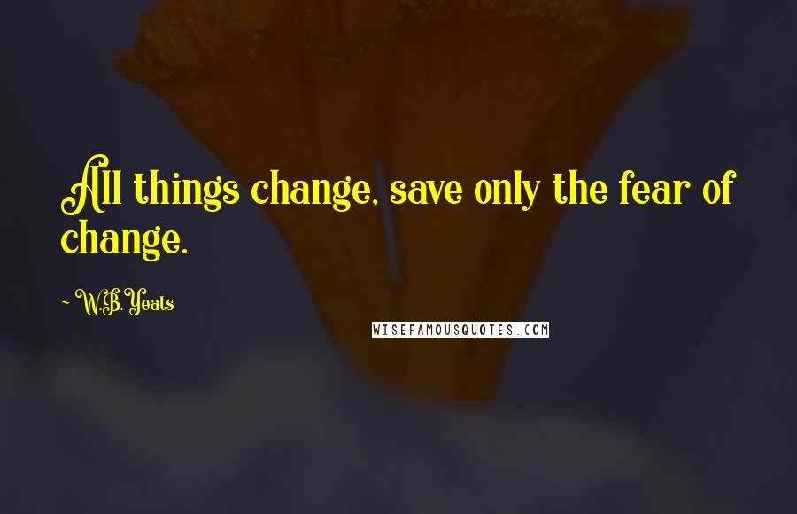 W.B.Yeats Quotes: All things change, save only the fear of change.