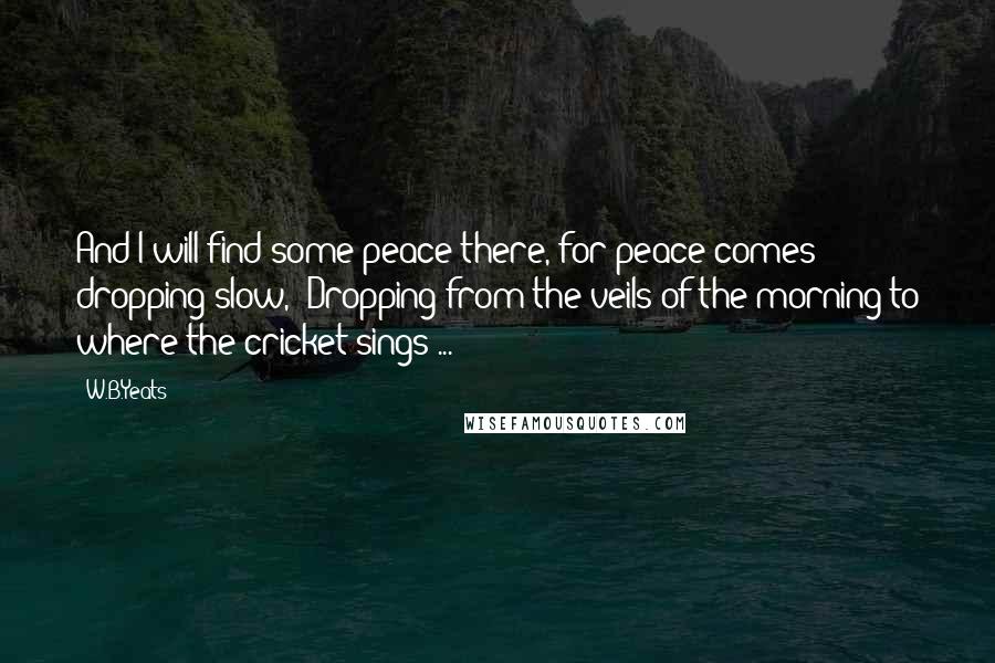 W.B.Yeats Quotes: And I will find some peace there, for peace comes dropping slow,/ Dropping from the veils of the morning to where the cricket sings ...