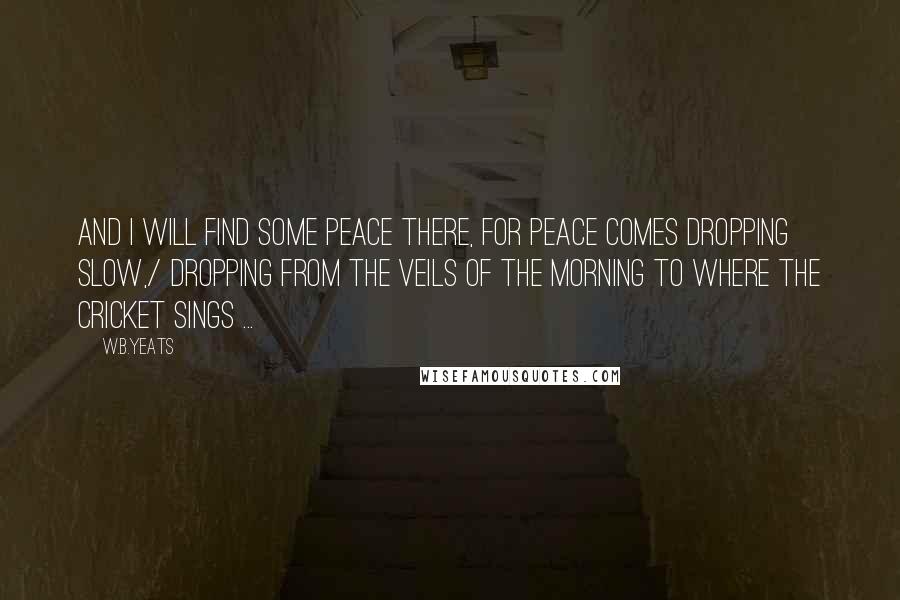 W.B.Yeats Quotes: And I will find some peace there, for peace comes dropping slow,/ Dropping from the veils of the morning to where the cricket sings ...