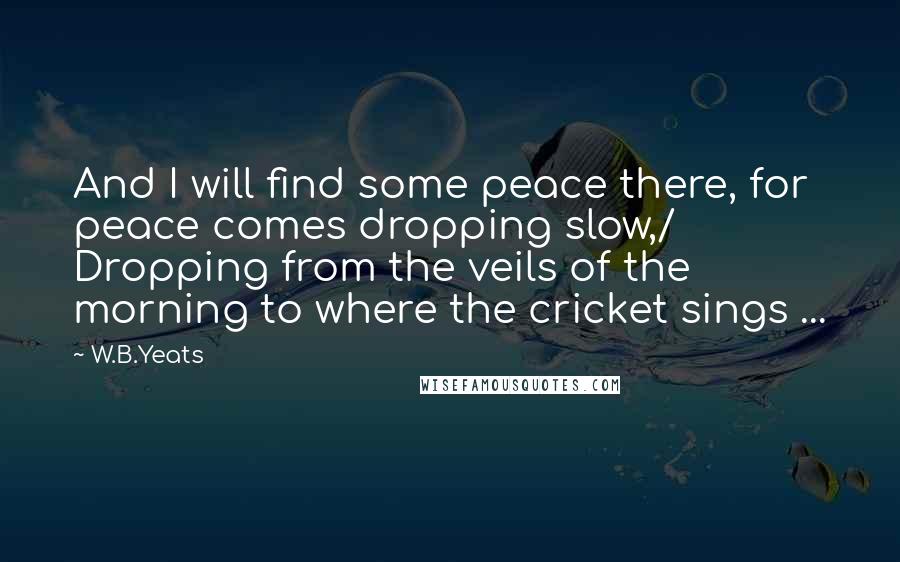 W.B.Yeats Quotes: And I will find some peace there, for peace comes dropping slow,/ Dropping from the veils of the morning to where the cricket sings ...