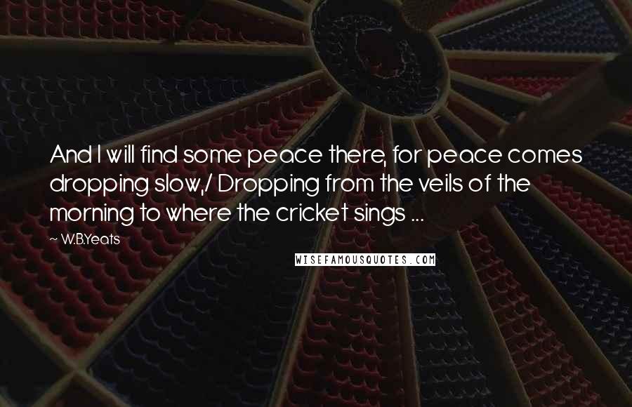 W.B.Yeats Quotes: And I will find some peace there, for peace comes dropping slow,/ Dropping from the veils of the morning to where the cricket sings ...