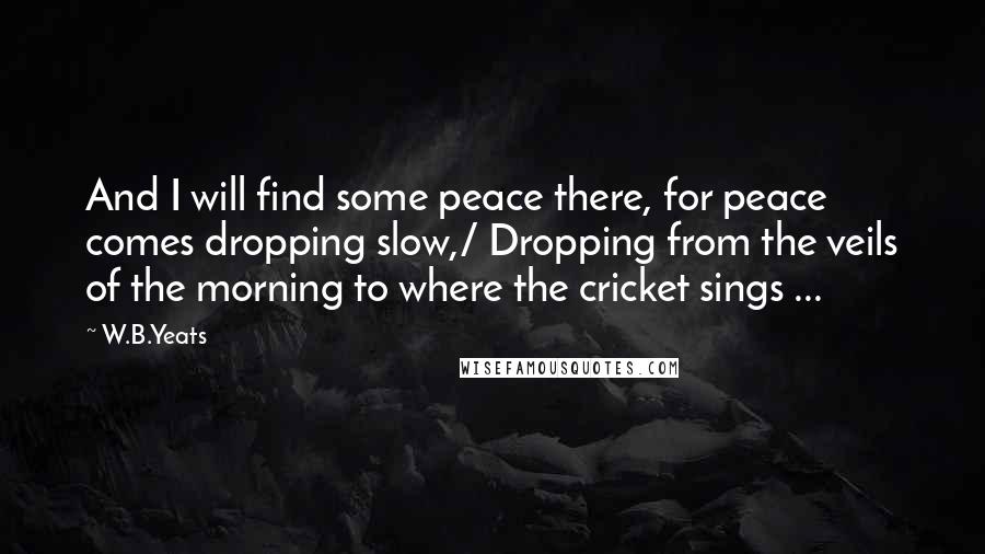 W.B.Yeats Quotes: And I will find some peace there, for peace comes dropping slow,/ Dropping from the veils of the morning to where the cricket sings ...