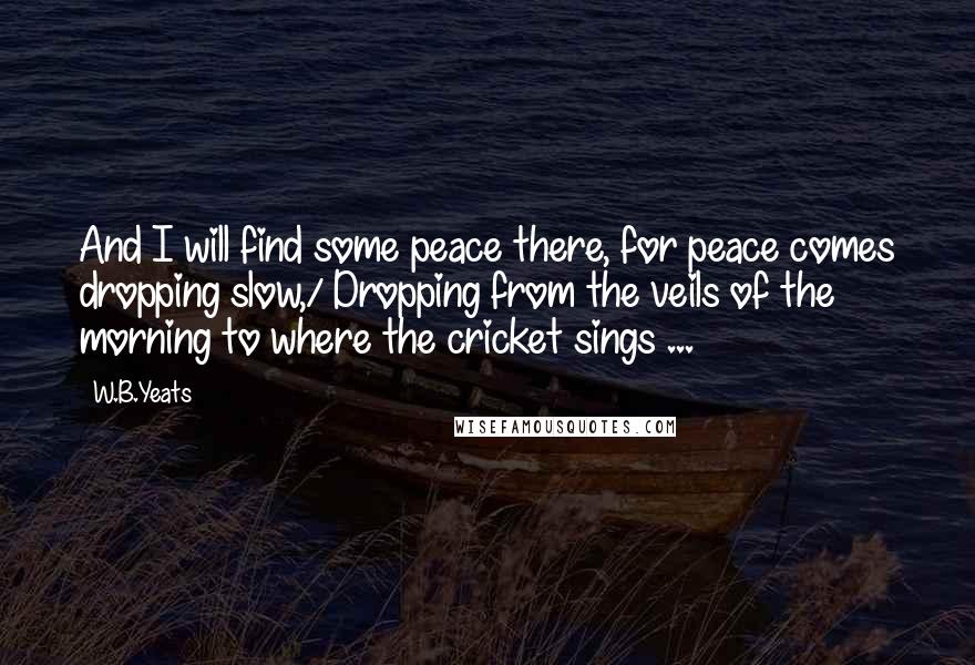 W.B.Yeats Quotes: And I will find some peace there, for peace comes dropping slow,/ Dropping from the veils of the morning to where the cricket sings ...