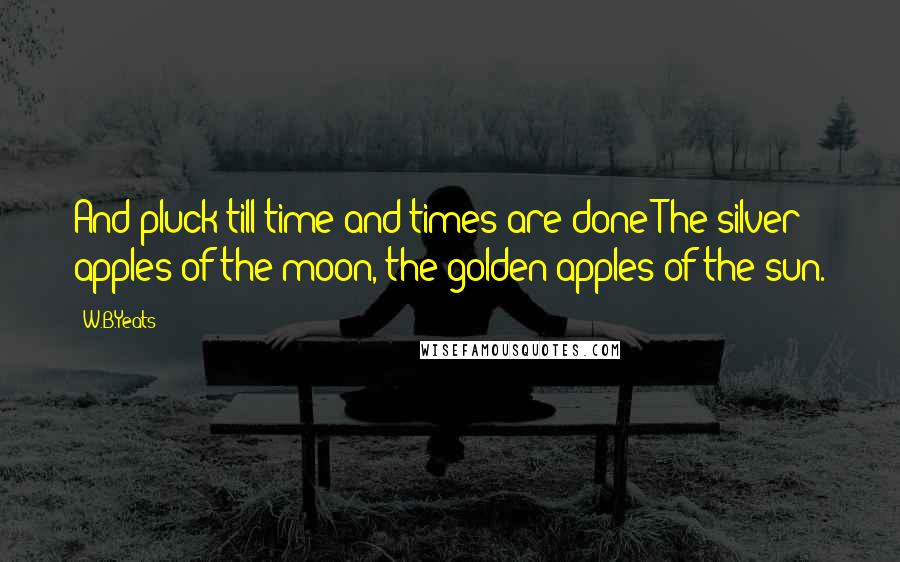 W.B.Yeats Quotes: And pluck till time and times are done The silver apples of the moon, the golden apples of the sun.