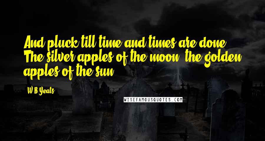 W.B.Yeats Quotes: And pluck till time and times are done The silver apples of the moon, the golden apples of the sun.