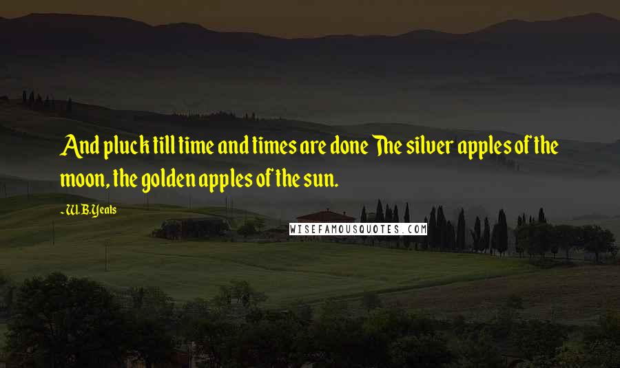 W.B.Yeats Quotes: And pluck till time and times are done The silver apples of the moon, the golden apples of the sun.
