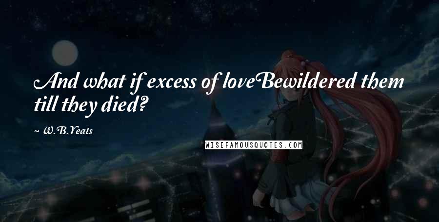 W.B.Yeats Quotes: And what if excess of loveBewildered them till they died?