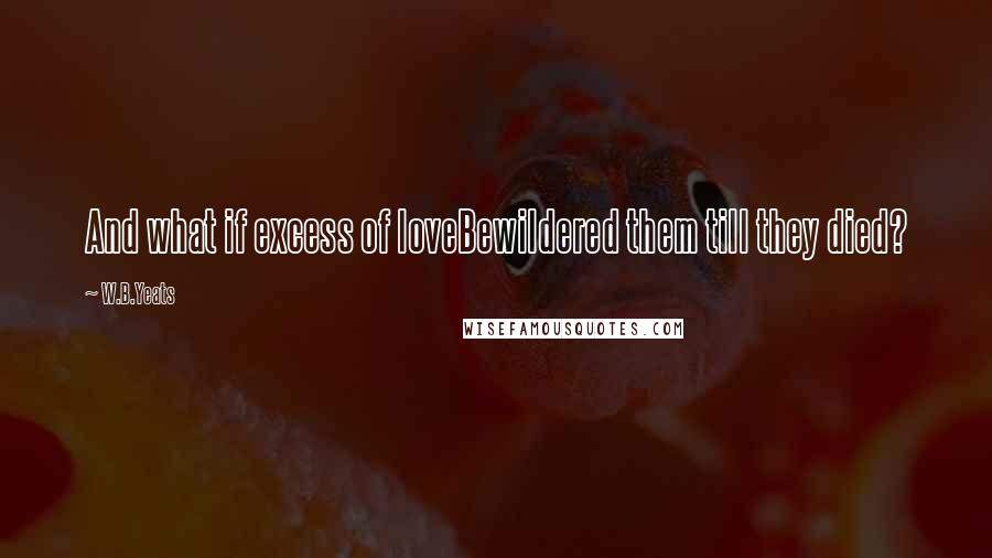 W.B.Yeats Quotes: And what if excess of loveBewildered them till they died?