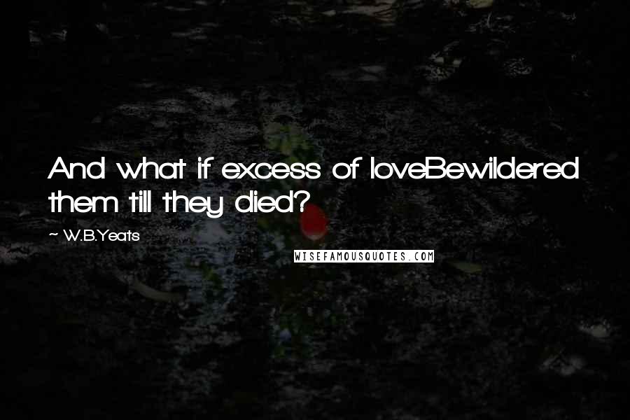W.B.Yeats Quotes: And what if excess of loveBewildered them till they died?