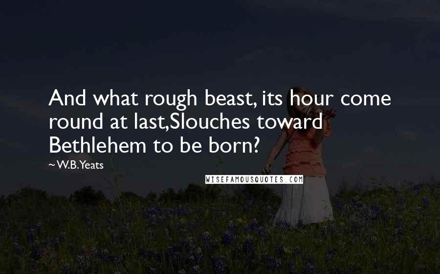 W.B.Yeats Quotes: And what rough beast, its hour come round at last,Slouches toward Bethlehem to be born?