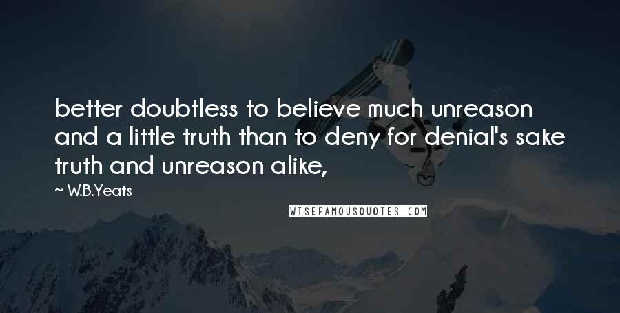 W.B.Yeats Quotes: better doubtless to believe much unreason and a little truth than to deny for denial's sake truth and unreason alike,