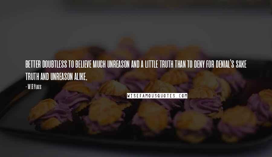 W.B.Yeats Quotes: better doubtless to believe much unreason and a little truth than to deny for denial's sake truth and unreason alike,