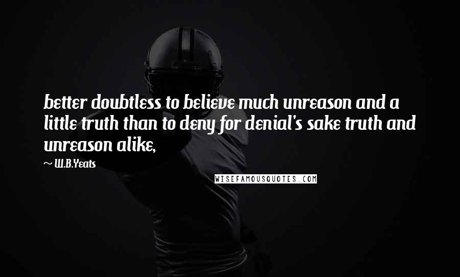 W.B.Yeats Quotes: better doubtless to believe much unreason and a little truth than to deny for denial's sake truth and unreason alike,