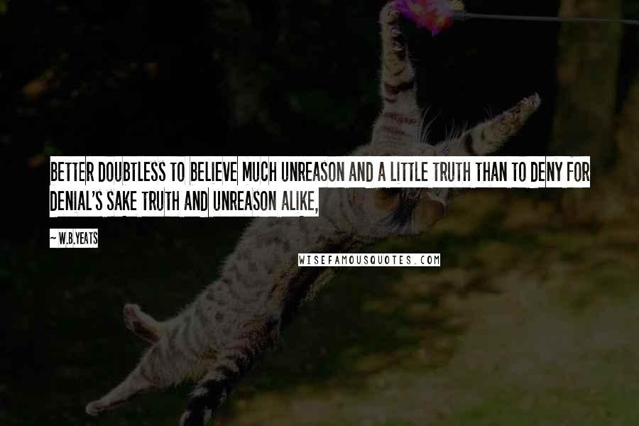 W.B.Yeats Quotes: better doubtless to believe much unreason and a little truth than to deny for denial's sake truth and unreason alike,