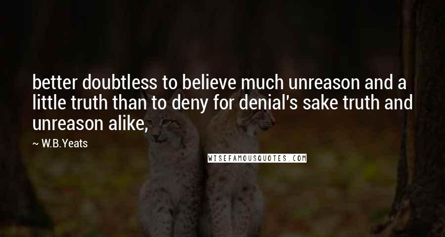 W.B.Yeats Quotes: better doubtless to believe much unreason and a little truth than to deny for denial's sake truth and unreason alike,