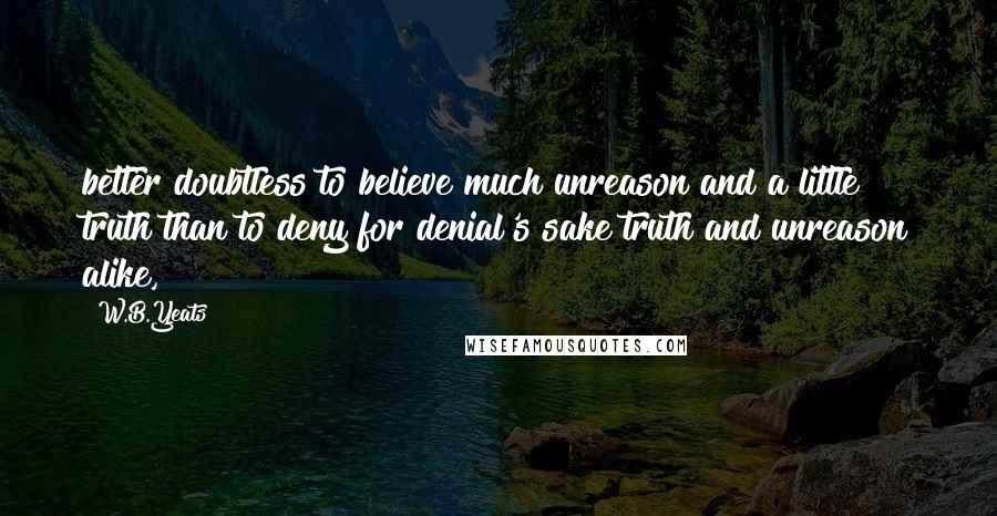 W.B.Yeats Quotes: better doubtless to believe much unreason and a little truth than to deny for denial's sake truth and unreason alike,