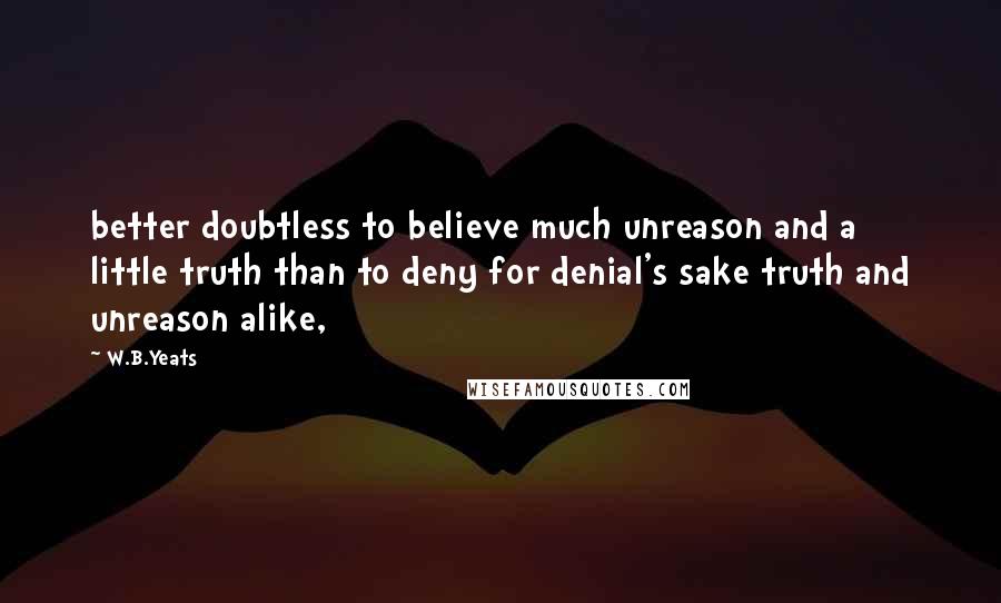 W.B.Yeats Quotes: better doubtless to believe much unreason and a little truth than to deny for denial's sake truth and unreason alike,