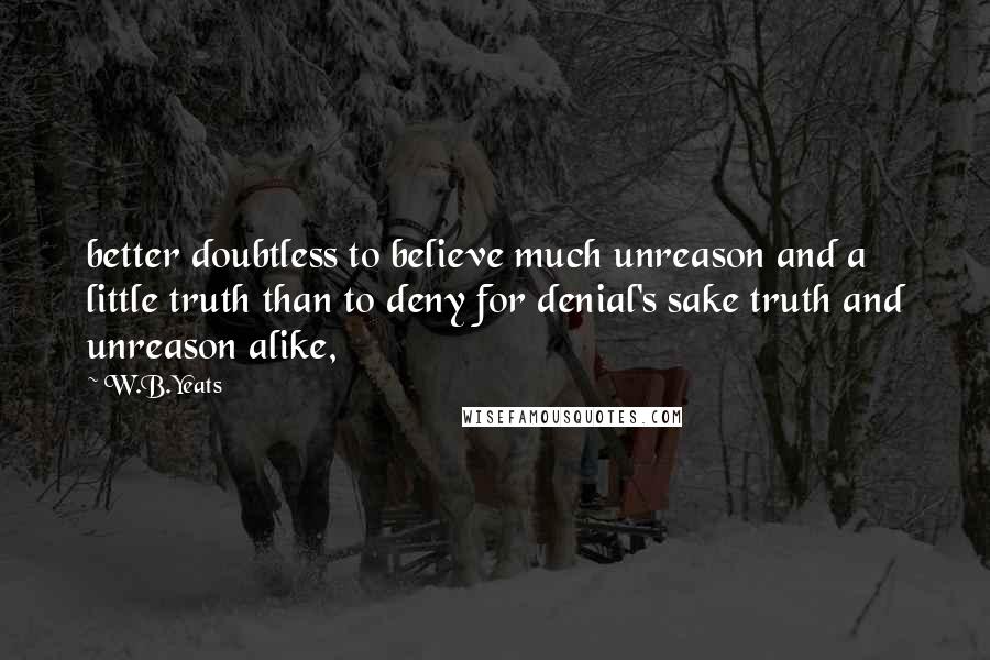 W.B.Yeats Quotes: better doubtless to believe much unreason and a little truth than to deny for denial's sake truth and unreason alike,
