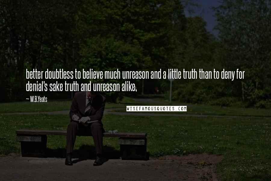 W.B.Yeats Quotes: better doubtless to believe much unreason and a little truth than to deny for denial's sake truth and unreason alike,