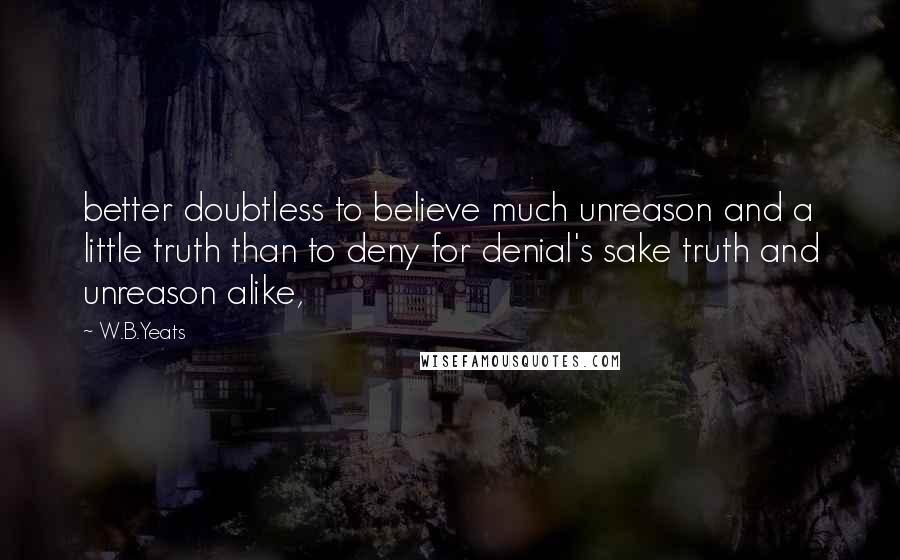 W.B.Yeats Quotes: better doubtless to believe much unreason and a little truth than to deny for denial's sake truth and unreason alike,