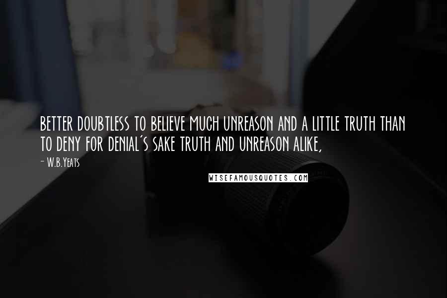 W.B.Yeats Quotes: better doubtless to believe much unreason and a little truth than to deny for denial's sake truth and unreason alike,