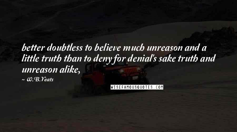 W.B.Yeats Quotes: better doubtless to believe much unreason and a little truth than to deny for denial's sake truth and unreason alike,