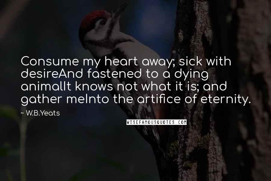 W.B.Yeats Quotes: Consume my heart away; sick with desireAnd fastened to a dying animalIt knows not what it is; and gather meInto the artifice of eternity.