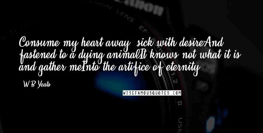 W.B.Yeats Quotes: Consume my heart away; sick with desireAnd fastened to a dying animalIt knows not what it is; and gather meInto the artifice of eternity.