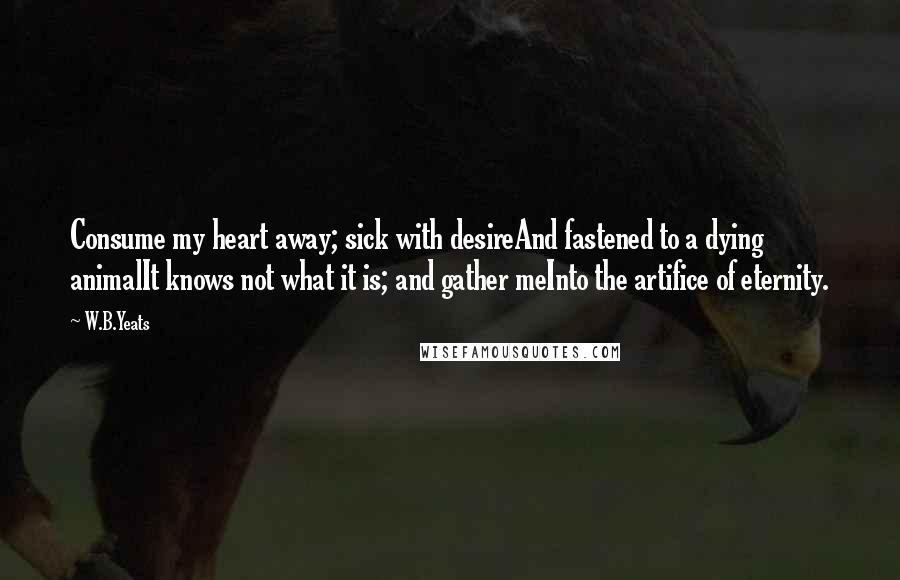 W.B.Yeats Quotes: Consume my heart away; sick with desireAnd fastened to a dying animalIt knows not what it is; and gather meInto the artifice of eternity.