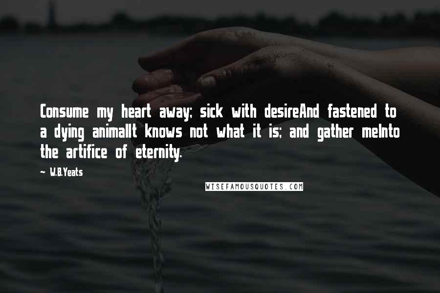 W.B.Yeats Quotes: Consume my heart away; sick with desireAnd fastened to a dying animalIt knows not what it is; and gather meInto the artifice of eternity.