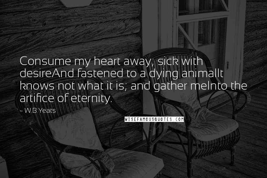 W.B.Yeats Quotes: Consume my heart away; sick with desireAnd fastened to a dying animalIt knows not what it is; and gather meInto the artifice of eternity.