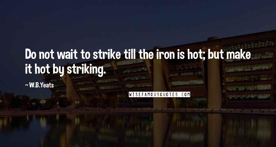 W.B.Yeats Quotes: Do not wait to strike till the iron is hot; but make it hot by striking.