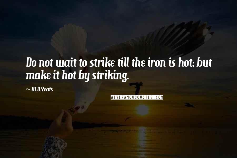 W.B.Yeats Quotes: Do not wait to strike till the iron is hot; but make it hot by striking.