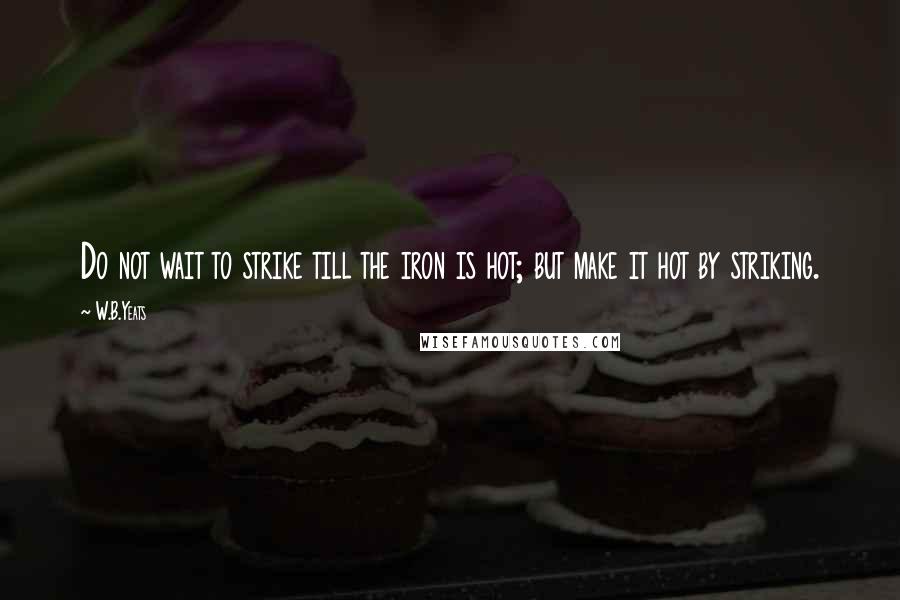 W.B.Yeats Quotes: Do not wait to strike till the iron is hot; but make it hot by striking.