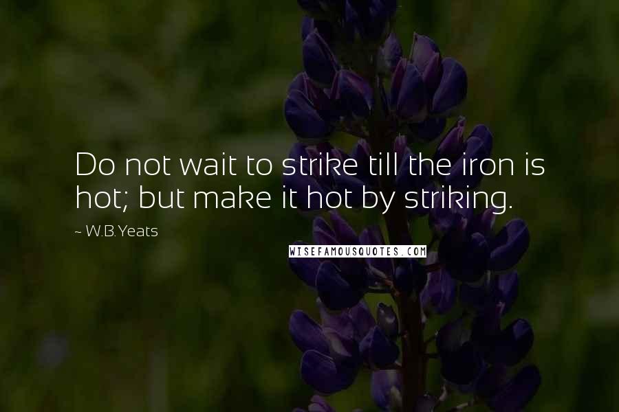 W.B.Yeats Quotes: Do not wait to strike till the iron is hot; but make it hot by striking.