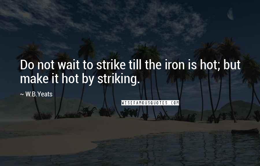 W.B.Yeats Quotes: Do not wait to strike till the iron is hot; but make it hot by striking.