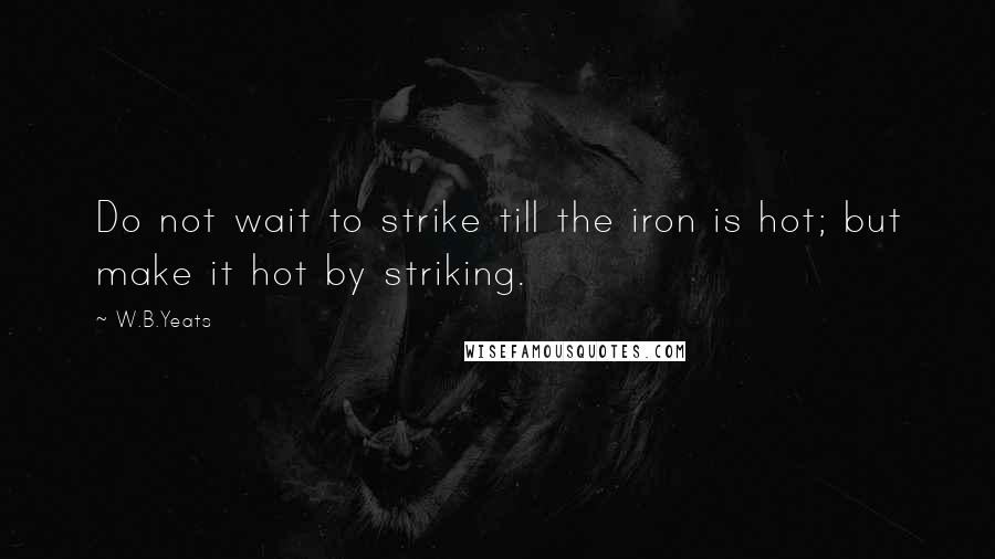 W.B.Yeats Quotes: Do not wait to strike till the iron is hot; but make it hot by striking.