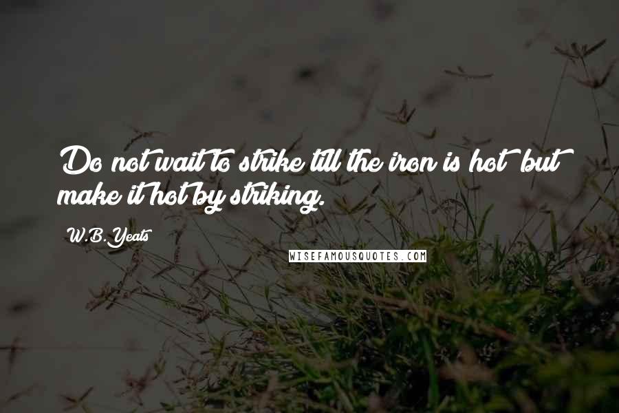 W.B.Yeats Quotes: Do not wait to strike till the iron is hot; but make it hot by striking.