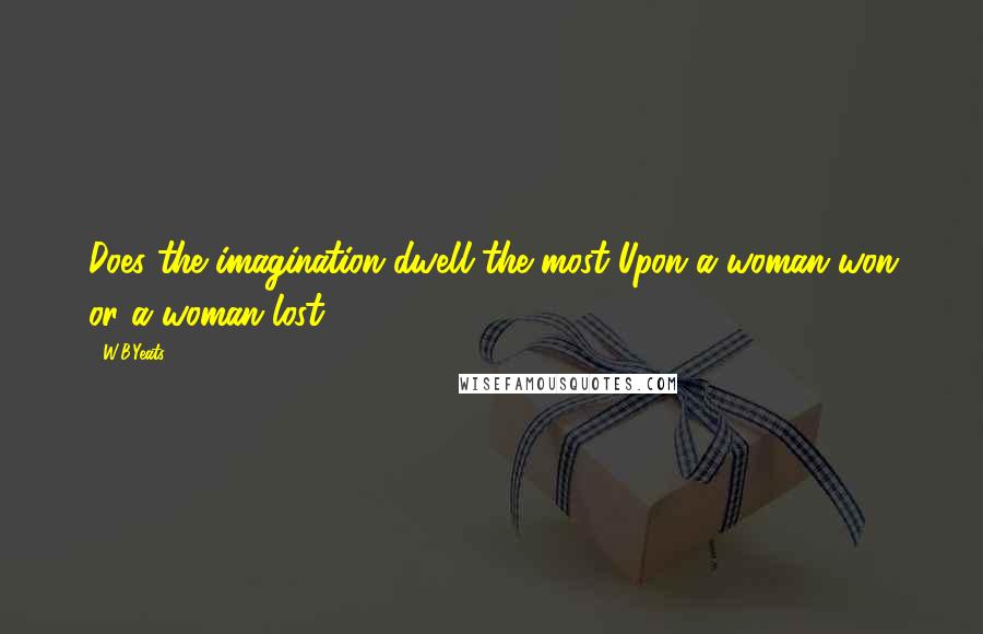 W.B.Yeats Quotes: Does the imagination dwell the most Upon a woman won or a woman lost?