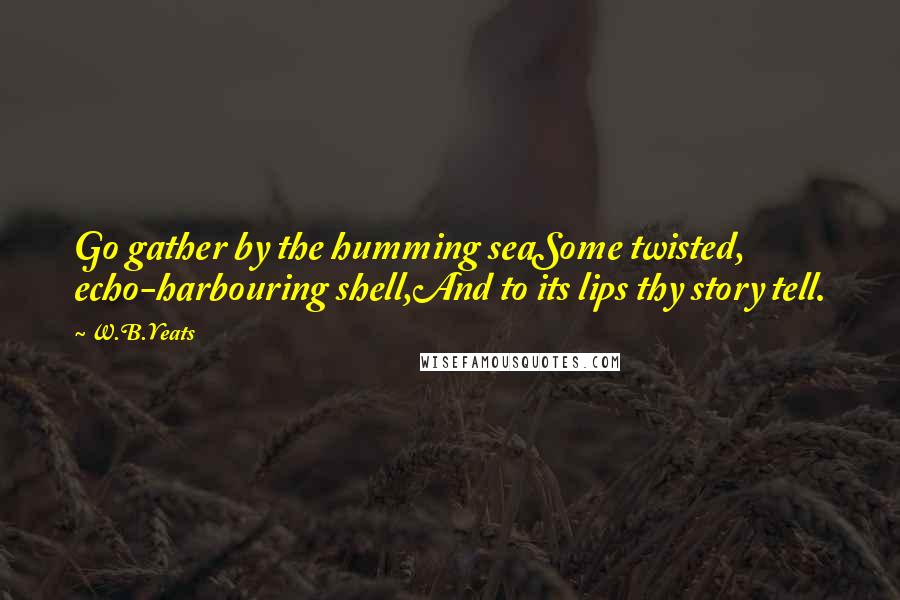 W.B.Yeats Quotes: Go gather by the humming seaSome twisted, echo-harbouring shell,And to its lips thy story tell.